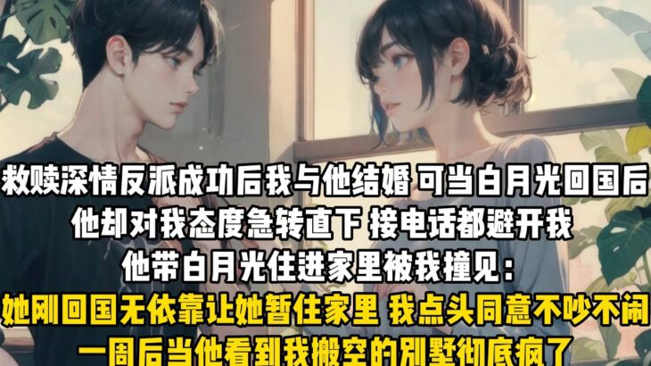 救贖深情反派成功後我與他結婚。可當白月光回國後他卻對我態度急轉直下，接電話都避開我。他帶白月光住進家裏被我撞見：她剛回國無依靠讓她暫住家裏。我點頭同意不吵不鬧，一周後當他看到我搬空的別墅徹底瘋了#言情